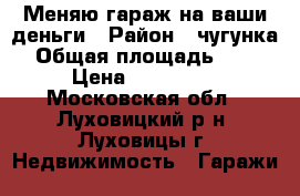 Меняю гараж на ваши деньги › Район ­ чугунка › Общая площадь ­ 30 › Цена ­ 200 000 - Московская обл., Луховицкий р-н, Луховицы г. Недвижимость » Гаражи   
